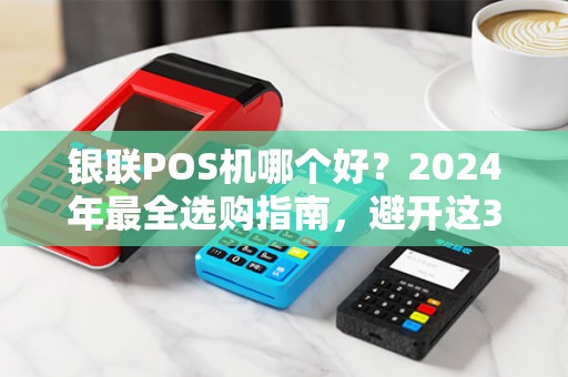 银联POS机哪个好？2024年最全选购指南，避开这3个坑省下万元！