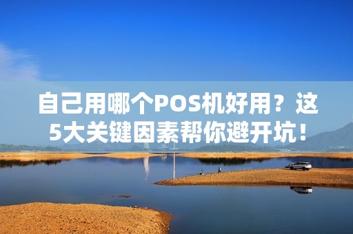 自己用哪个POS机好用？这5大关键因素帮你避开坑！