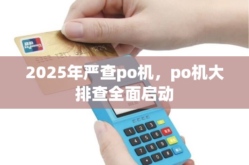 2025年严查po机，po机大排查全面启动