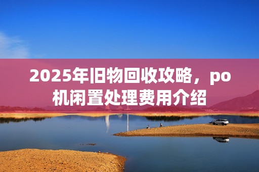 2025年旧物回收攻略,po机闲置处理费用介绍 2025年旧物回收攻略,po机闲置处理费用介绍