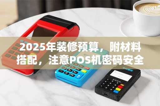 2025年装修预算，附材料搭配，注意POS机密码安全与解锁方法