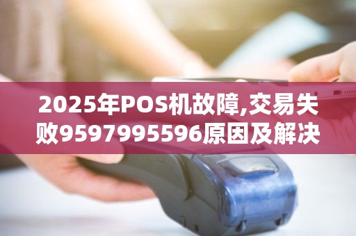 2025年POS机故障,交易失败9597995596原因及解决