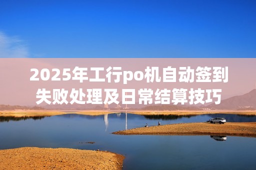 2025年工行po机自动签到失败处理及日常结算技巧