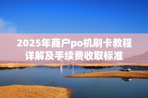 2025年商户po机刷卡教程详解及手续费收取标准