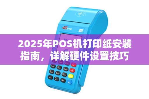 2025年POS机打印纸安装指南，详解硬件设置技巧