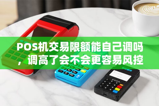 POS机交易限额能自己调吗，调高了会不会更容易风控？