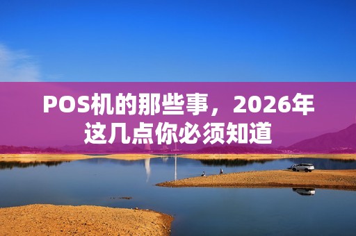 POS机的那些事,2026年这几点你必须知道 POS机的那些事,2026年这几点你必须知道