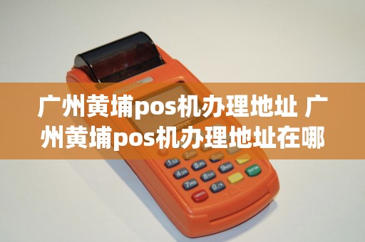 广州黄埔pos机办理地址 广州黄埔pos机办理地址在哪里