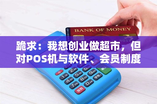 跪求：我想创业做超市，但对POS机与软件、会员制度等不很明白，也不知道硬件在哪如何选购，请高手指点！