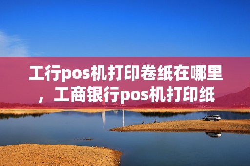 工行pos机打印卷纸在哪里，工商银行pos机打印纸