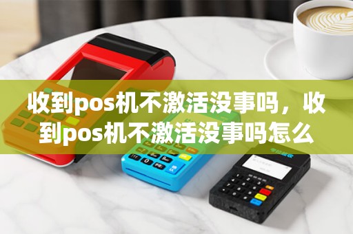 收到pos机不激活没事吗，收到pos机不激活没事吗怎么办
