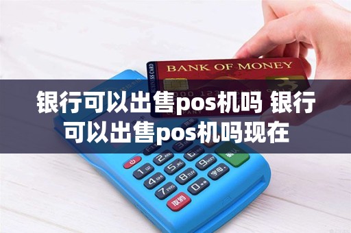 银行可以出售pos机吗 银行可以出售pos机吗现在