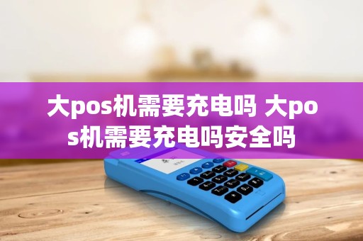 大pos机需要充电吗 大pos机需要充电吗安全吗 大pos机需要充电吗 大pos机需要充电吗安全吗