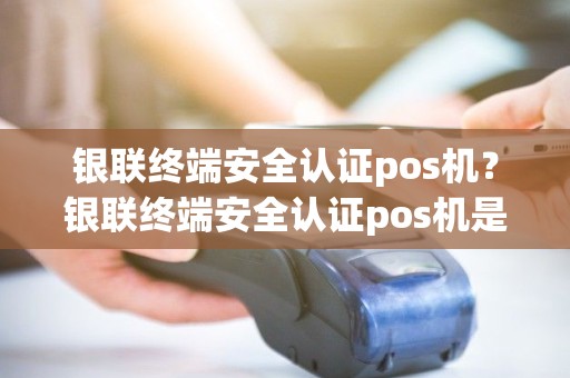 银联终端安全认证pos机？银联终端安全认证pos机是什么