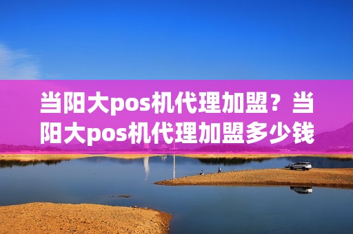 当阳大pos机代理加盟？当阳大pos机代理加盟多少钱
