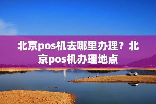 北京pos机去哪里办理？北京pos机办理地点