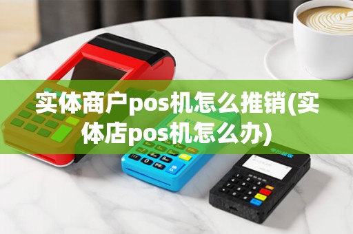 实体商户pos机怎么推销(实体店pos机怎么办)