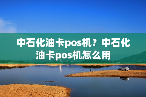 中石化油卡pos机？中石化油卡pos机怎么用