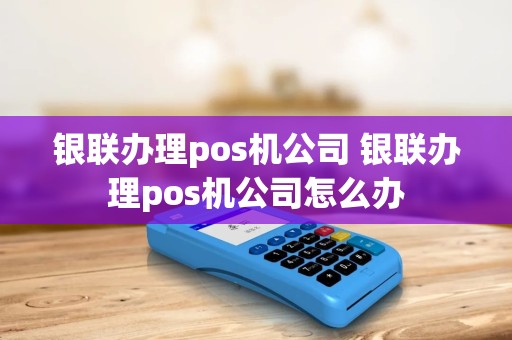 银联办理pos机公司 银联办理pos机公司怎么办