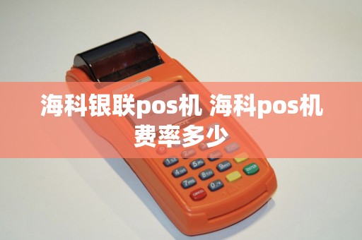 海科银联pos机 海科pos机费率多少 海科银联pos机 海科pos机费率多少