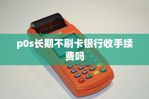 p0s长期不刷卡银行收手续费吗