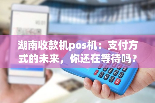 湖南收款机pos机：支付方式的未来，你还在等待吗？