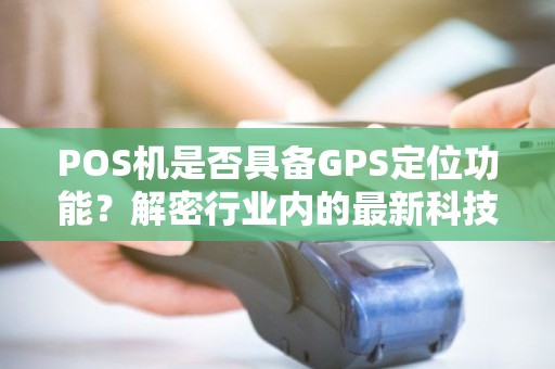 POS机是否具备GPS定位功能？解密行业内的最新科技趋势！