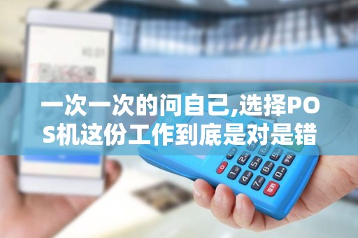 一次一次的问自己,选择POS机这份工作到底是对是错,我到...