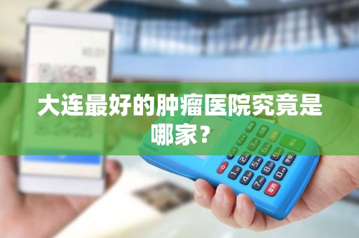 大连最好的肿瘤医院究竟是哪家？