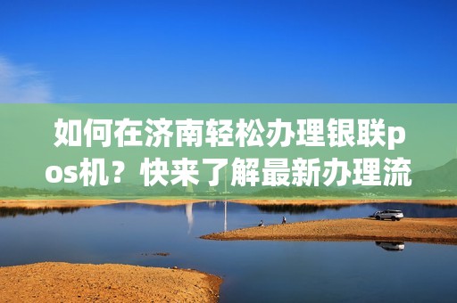 如何在济南轻松办理银联pos机？快来了解最新办理流程！