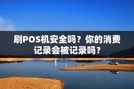 刷POS机安全吗？你的消费记录会被记录吗？