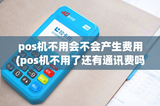 pos机不用会不会产生费用(pos机不用了还有通讯费吗)