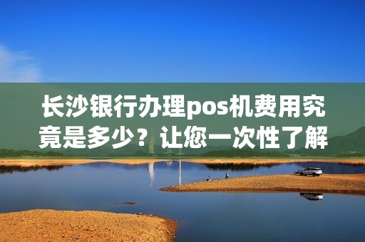 长沙银行办理pos机费用究竟是多少？让您一次性了解！
