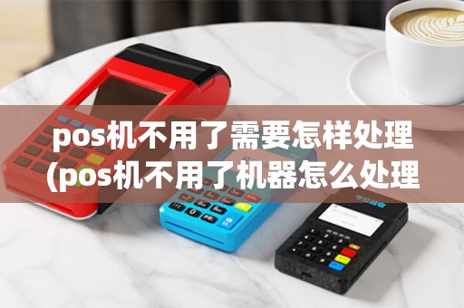 pos机不用了需要怎样处理(pos机不用了机器怎么处理)