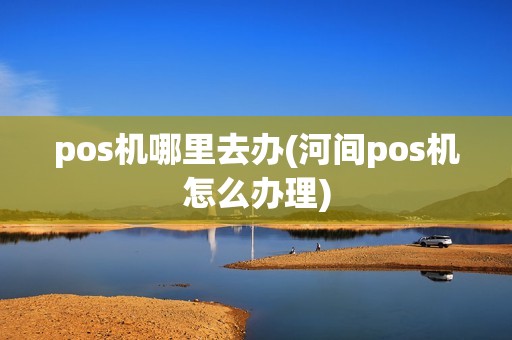 pos机哪里去办(河间pos机怎么办理) pos机哪里去办(河间pos机怎么办理)