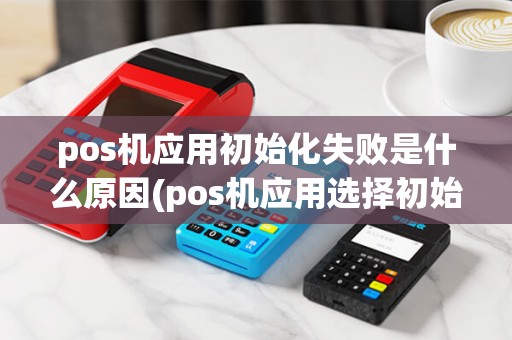 pos机应用初始化失败是什么原因(pos机应用选择初始化) pos机应用初始化失败是什么原因(pos机应用选择初始化)